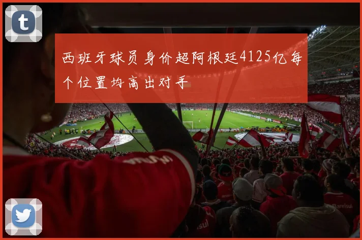 西班牙球员身价超阿根廷4125亿每个位置均高出对手